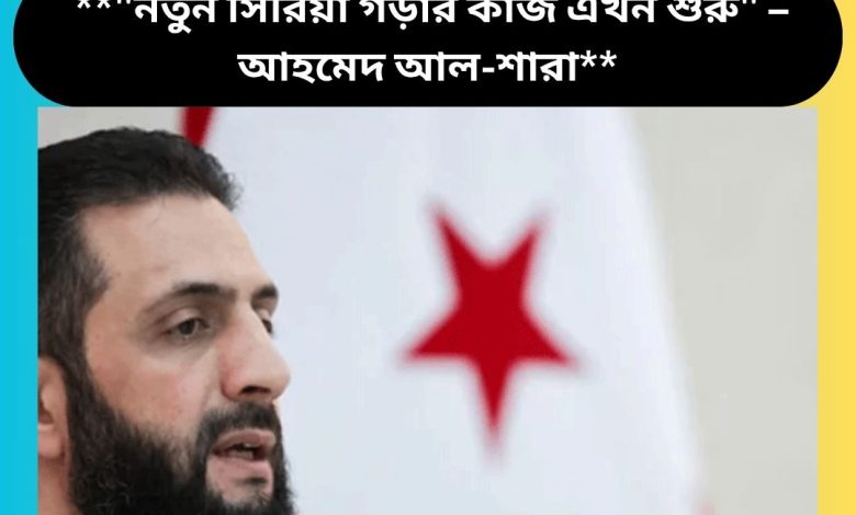 **"নতুন সিরিয়া গড়ার কাজ এখন শুরু" – আহমেদ আল-শারা**